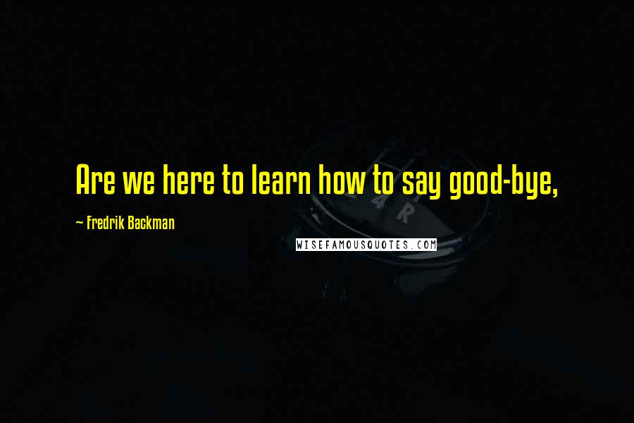 Fredrik Backman Quotes: Are we here to learn how to say good-bye,