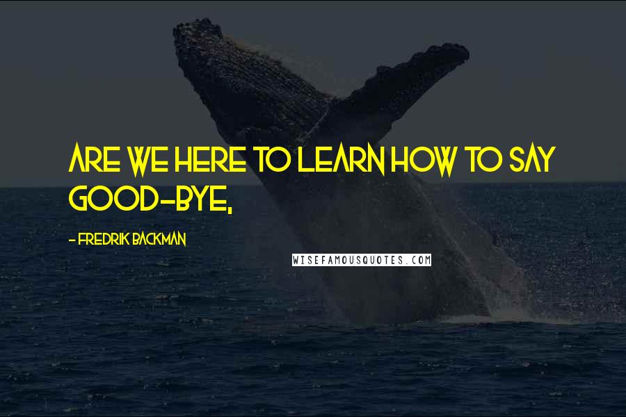 Fredrik Backman Quotes: Are we here to learn how to say good-bye,