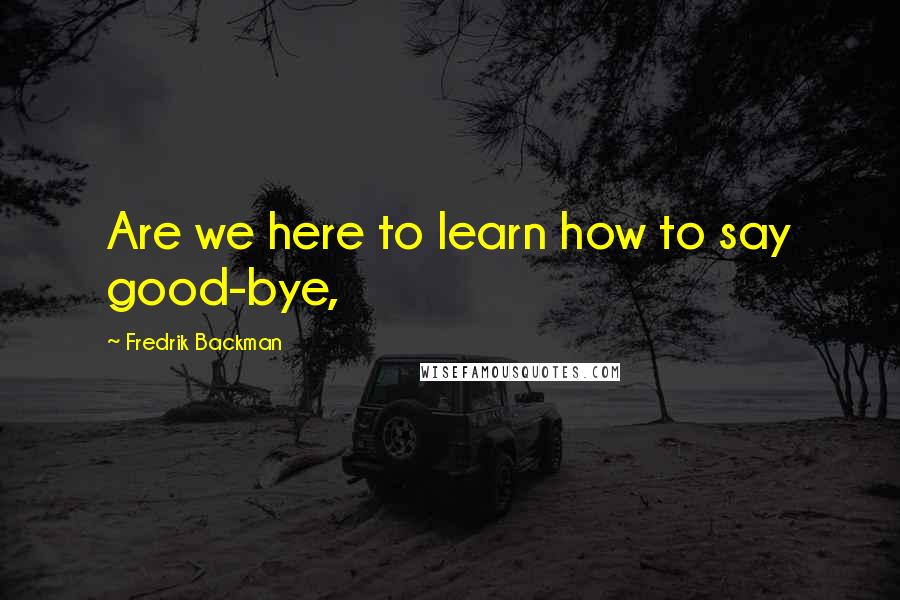 Fredrik Backman Quotes: Are we here to learn how to say good-bye,