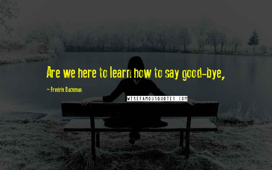 Fredrik Backman Quotes: Are we here to learn how to say good-bye,