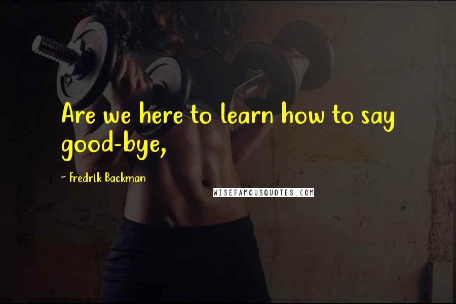 Fredrik Backman Quotes: Are we here to learn how to say good-bye,