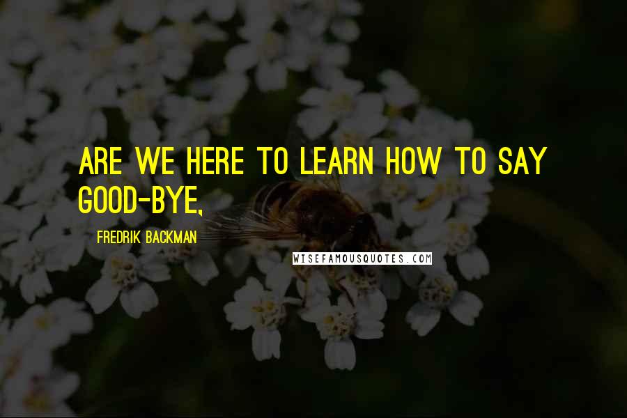 Fredrik Backman Quotes: Are we here to learn how to say good-bye,