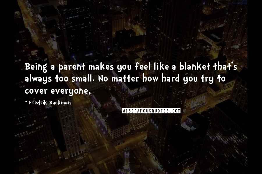 Fredrik Backman Quotes: Being a parent makes you feel like a blanket that's always too small. No matter how hard you try to cover everyone,