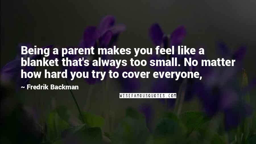 Fredrik Backman Quotes: Being a parent makes you feel like a blanket that's always too small. No matter how hard you try to cover everyone,