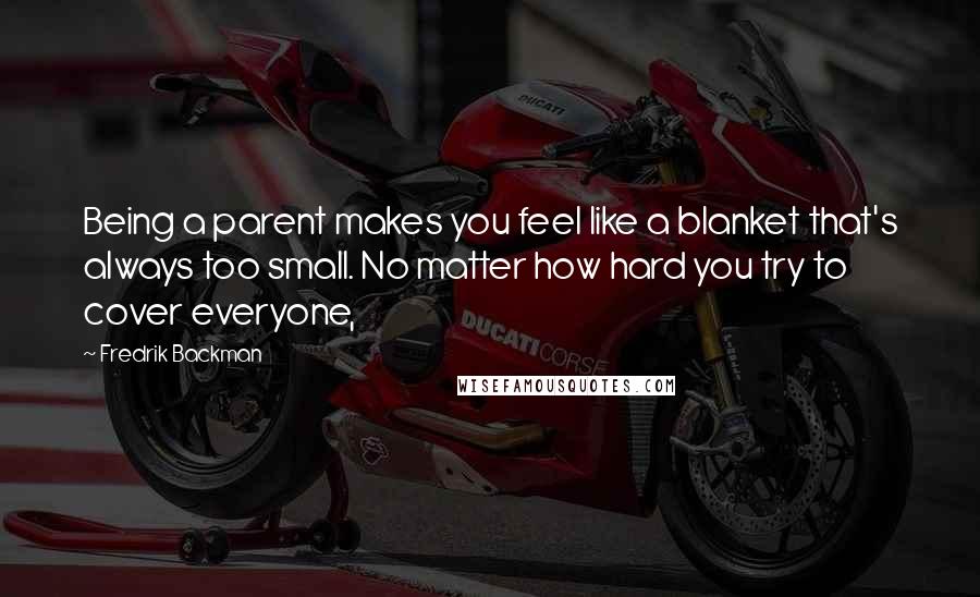 Fredrik Backman Quotes: Being a parent makes you feel like a blanket that's always too small. No matter how hard you try to cover everyone,