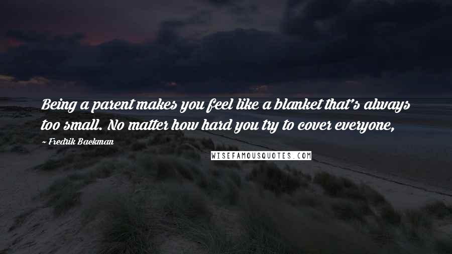 Fredrik Backman Quotes: Being a parent makes you feel like a blanket that's always too small. No matter how hard you try to cover everyone,