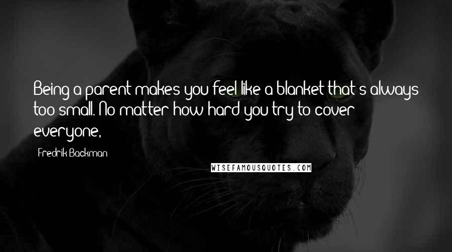 Fredrik Backman Quotes: Being a parent makes you feel like a blanket that's always too small. No matter how hard you try to cover everyone,