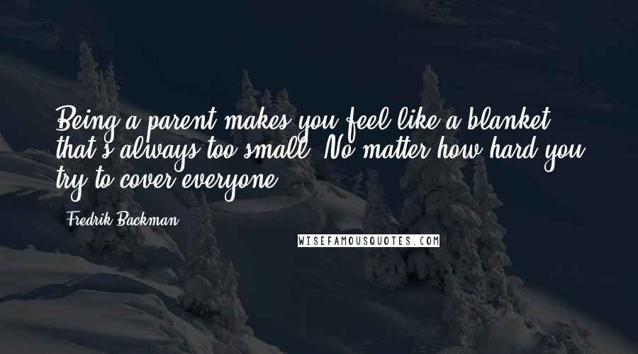 Fredrik Backman Quotes: Being a parent makes you feel like a blanket that's always too small. No matter how hard you try to cover everyone,