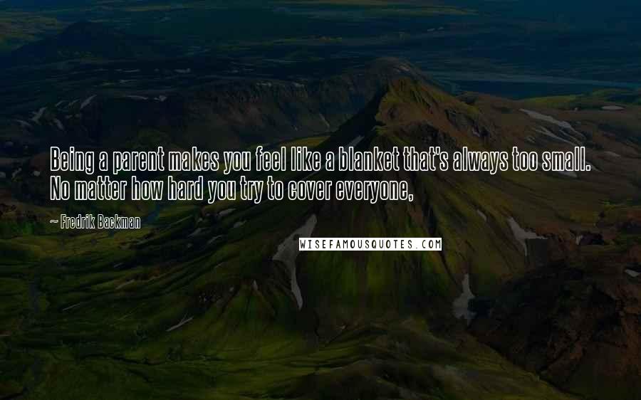 Fredrik Backman Quotes: Being a parent makes you feel like a blanket that's always too small. No matter how hard you try to cover everyone,