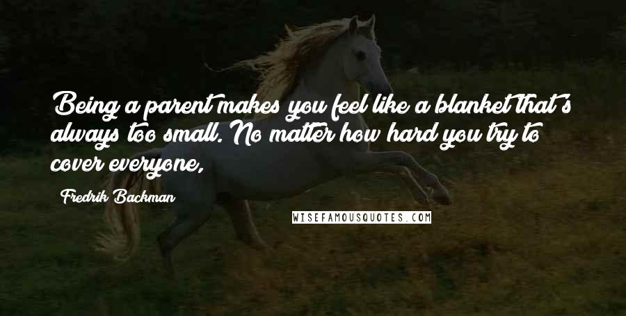 Fredrik Backman Quotes: Being a parent makes you feel like a blanket that's always too small. No matter how hard you try to cover everyone,