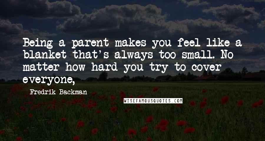 Fredrik Backman Quotes: Being a parent makes you feel like a blanket that's always too small. No matter how hard you try to cover everyone,