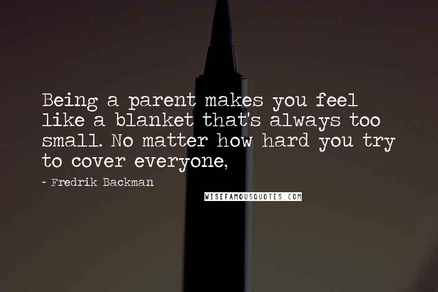 Fredrik Backman Quotes: Being a parent makes you feel like a blanket that's always too small. No matter how hard you try to cover everyone,