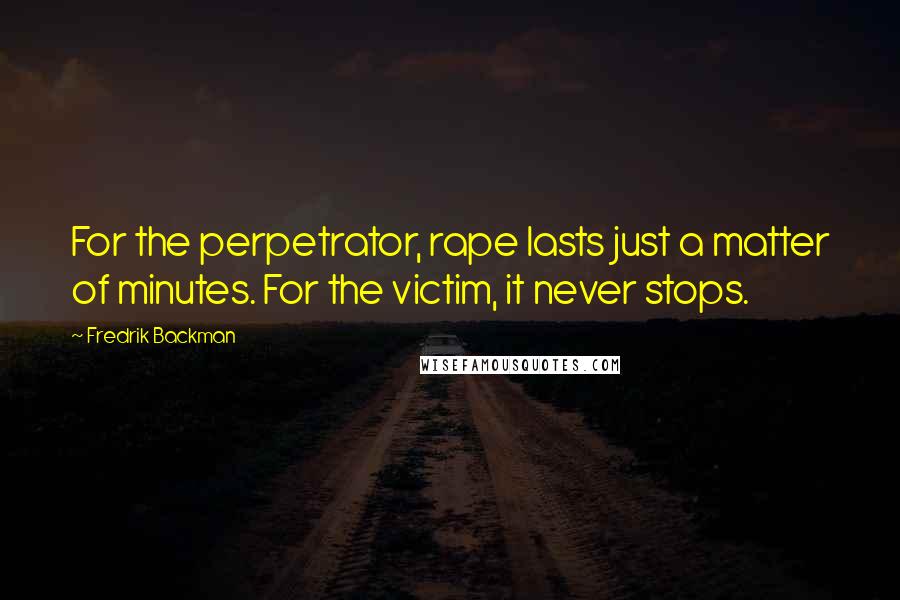 Fredrik Backman Quotes: For the perpetrator, rape lasts just a matter of minutes. For the victim, it never stops.