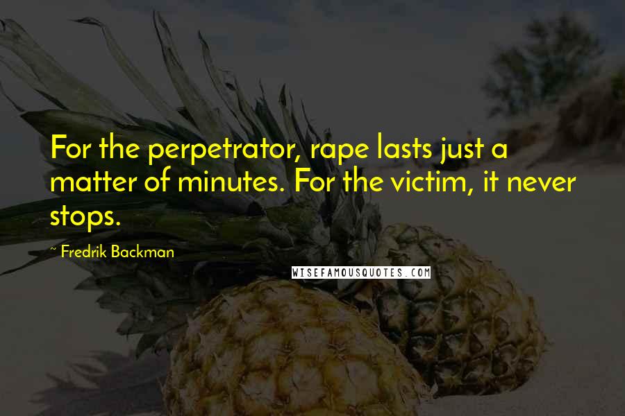 Fredrik Backman Quotes: For the perpetrator, rape lasts just a matter of minutes. For the victim, it never stops.