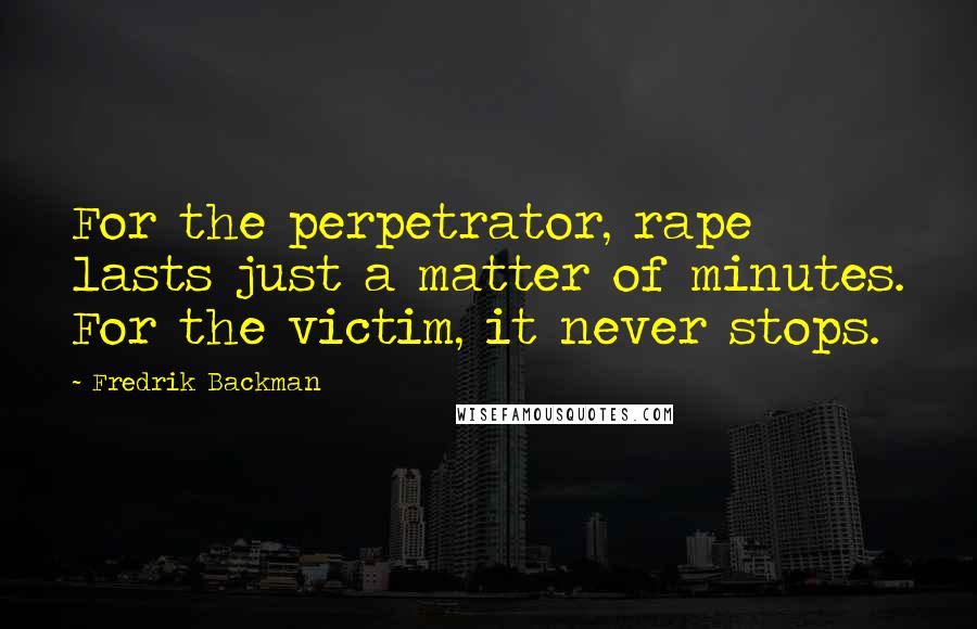 Fredrik Backman Quotes: For the perpetrator, rape lasts just a matter of minutes. For the victim, it never stops.