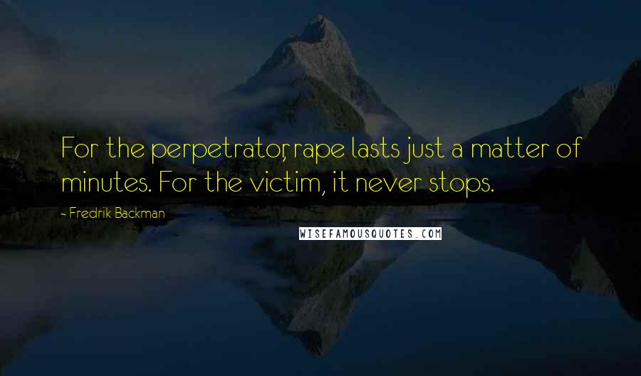 Fredrik Backman Quotes: For the perpetrator, rape lasts just a matter of minutes. For the victim, it never stops.