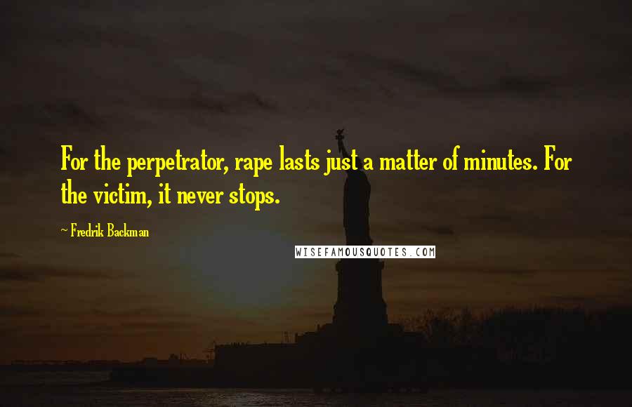 Fredrik Backman Quotes: For the perpetrator, rape lasts just a matter of minutes. For the victim, it never stops.