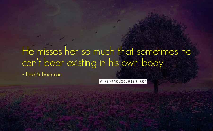 Fredrik Backman Quotes: He misses her so much that sometimes he can't bear existing in his own body.