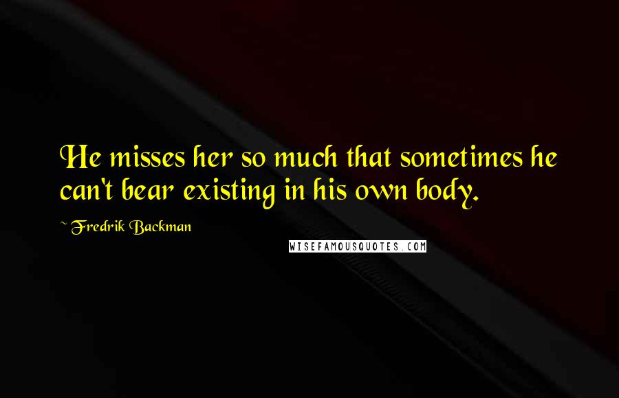 Fredrik Backman Quotes: He misses her so much that sometimes he can't bear existing in his own body.