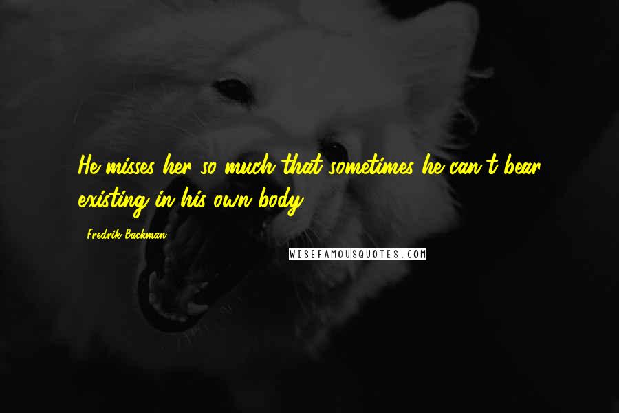 Fredrik Backman Quotes: He misses her so much that sometimes he can't bear existing in his own body.