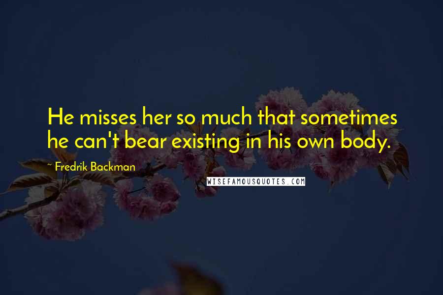 Fredrik Backman Quotes: He misses her so much that sometimes he can't bear existing in his own body.