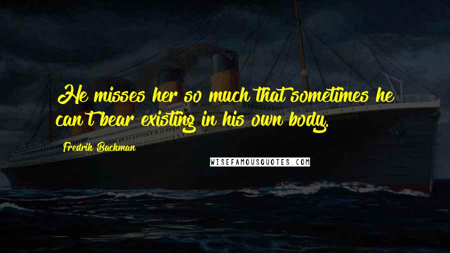 Fredrik Backman Quotes: He misses her so much that sometimes he can't bear existing in his own body.