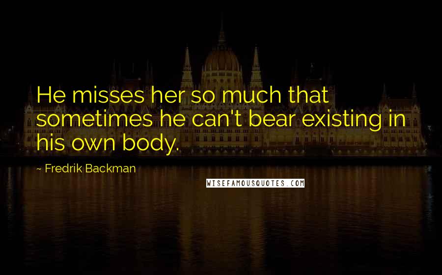 Fredrik Backman Quotes: He misses her so much that sometimes he can't bear existing in his own body.