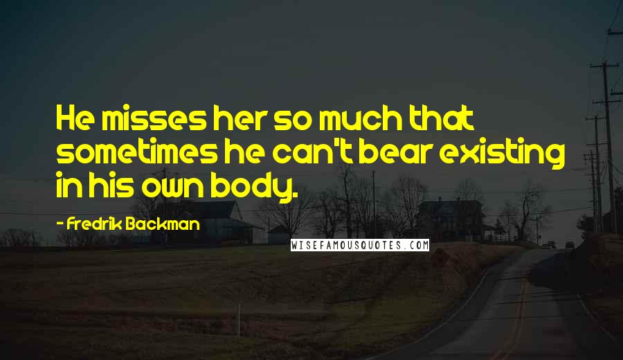 Fredrik Backman Quotes: He misses her so much that sometimes he can't bear existing in his own body.