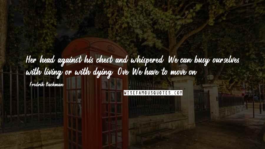 Fredrik Backman Quotes: Her head against his chest and whispered: We can busy ourselves with living or with dying, Ove. We have to move on.