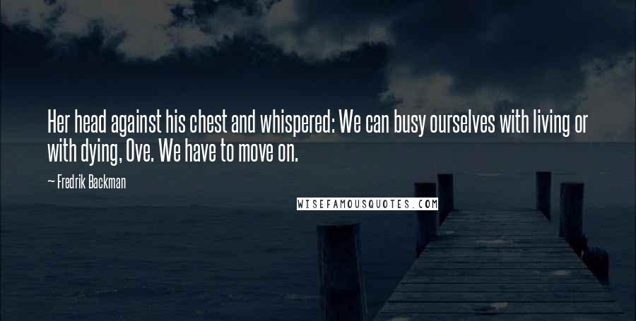 Fredrik Backman Quotes: Her head against his chest and whispered: We can busy ourselves with living or with dying, Ove. We have to move on.