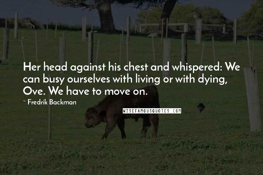 Fredrik Backman Quotes: Her head against his chest and whispered: We can busy ourselves with living or with dying, Ove. We have to move on.