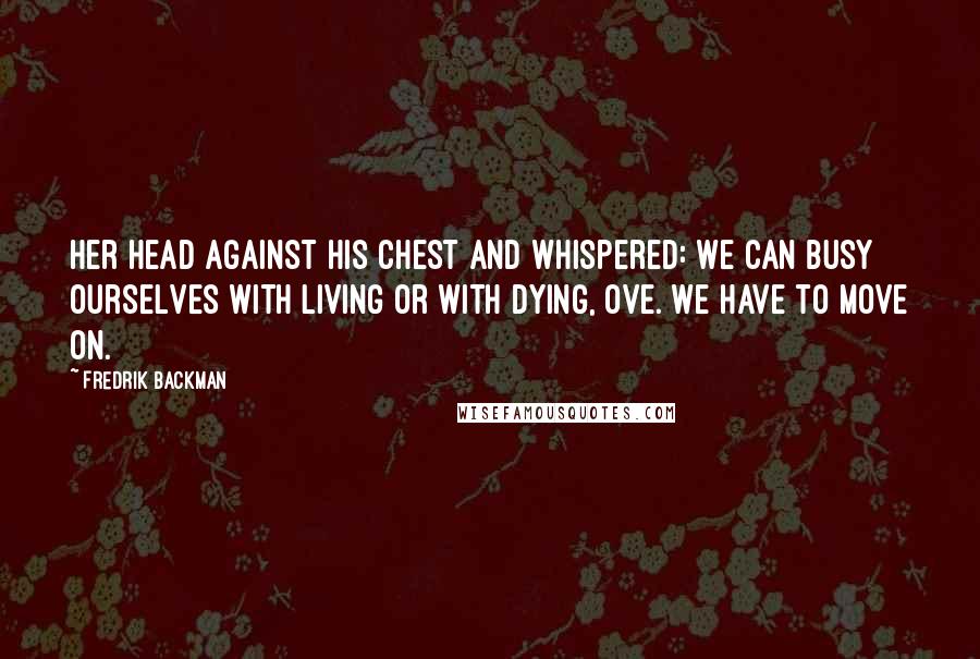 Fredrik Backman Quotes: Her head against his chest and whispered: We can busy ourselves with living or with dying, Ove. We have to move on.