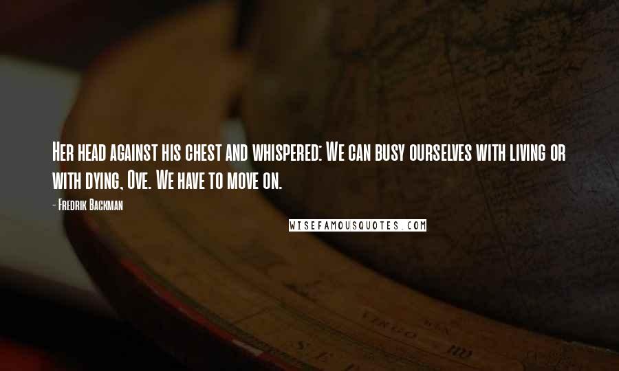 Fredrik Backman Quotes: Her head against his chest and whispered: We can busy ourselves with living or with dying, Ove. We have to move on.