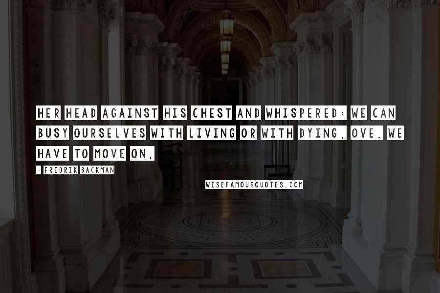 Fredrik Backman Quotes: Her head against his chest and whispered: We can busy ourselves with living or with dying, Ove. We have to move on.