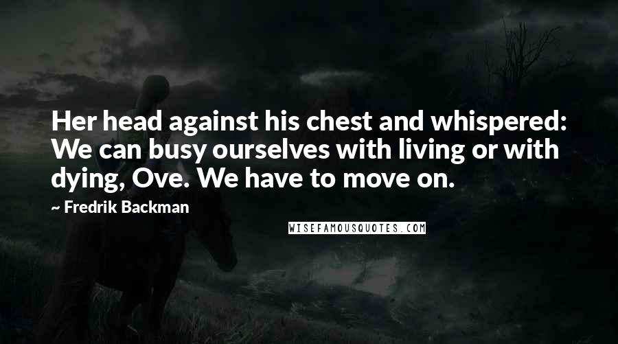 Fredrik Backman Quotes: Her head against his chest and whispered: We can busy ourselves with living or with dying, Ove. We have to move on.