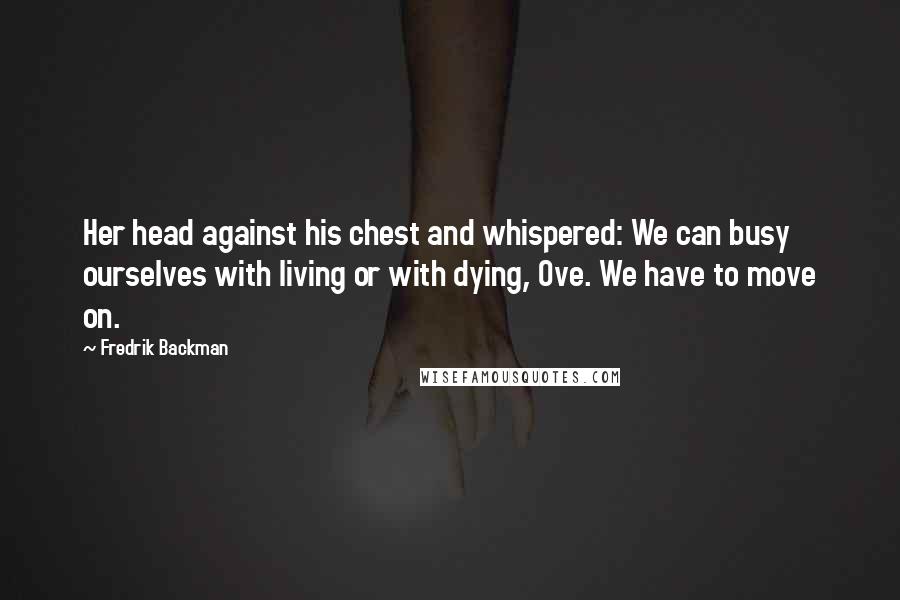 Fredrik Backman Quotes: Her head against his chest and whispered: We can busy ourselves with living or with dying, Ove. We have to move on.