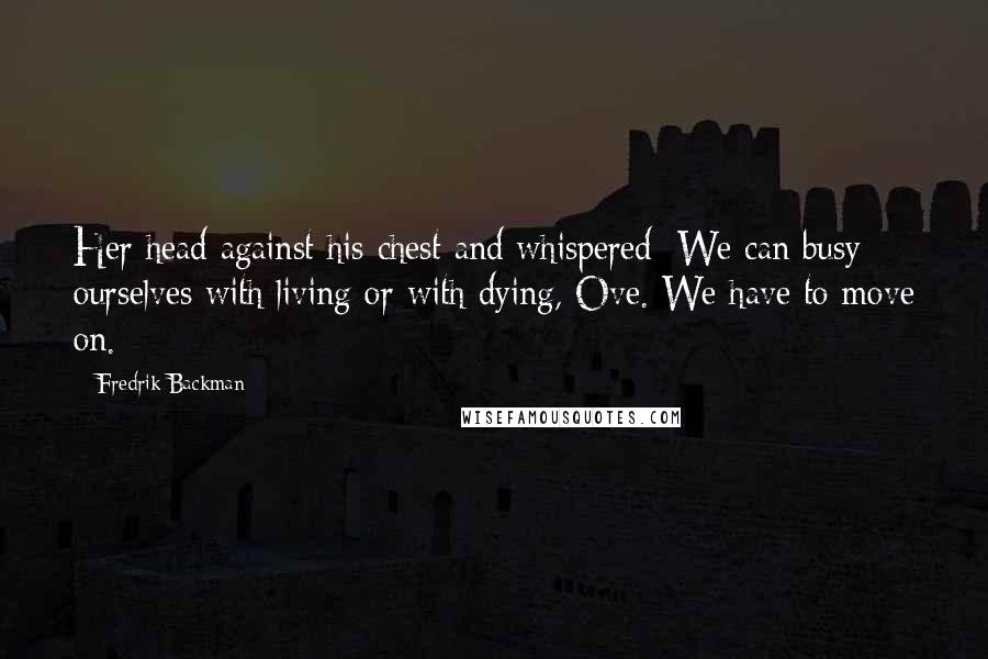 Fredrik Backman Quotes: Her head against his chest and whispered: We can busy ourselves with living or with dying, Ove. We have to move on.