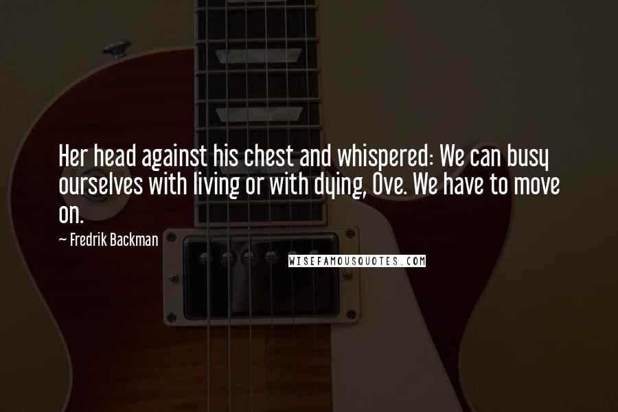 Fredrik Backman Quotes: Her head against his chest and whispered: We can busy ourselves with living or with dying, Ove. We have to move on.