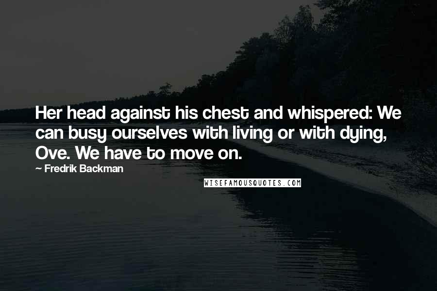 Fredrik Backman Quotes: Her head against his chest and whispered: We can busy ourselves with living or with dying, Ove. We have to move on.