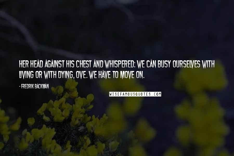 Fredrik Backman Quotes: Her head against his chest and whispered: We can busy ourselves with living or with dying, Ove. We have to move on.