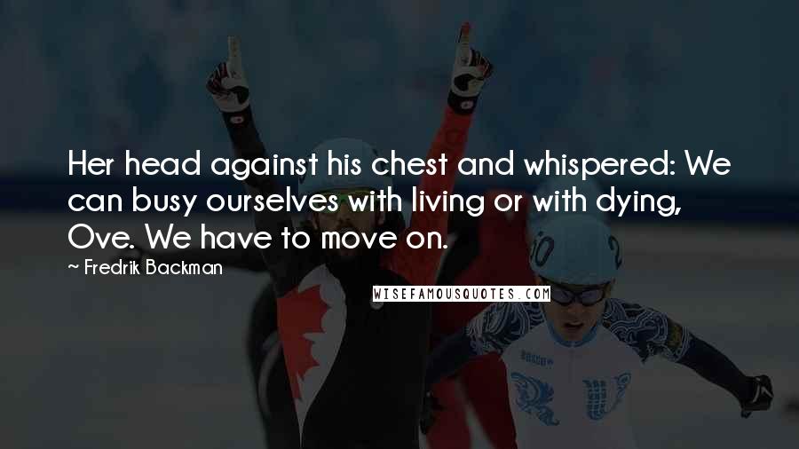 Fredrik Backman Quotes: Her head against his chest and whispered: We can busy ourselves with living or with dying, Ove. We have to move on.