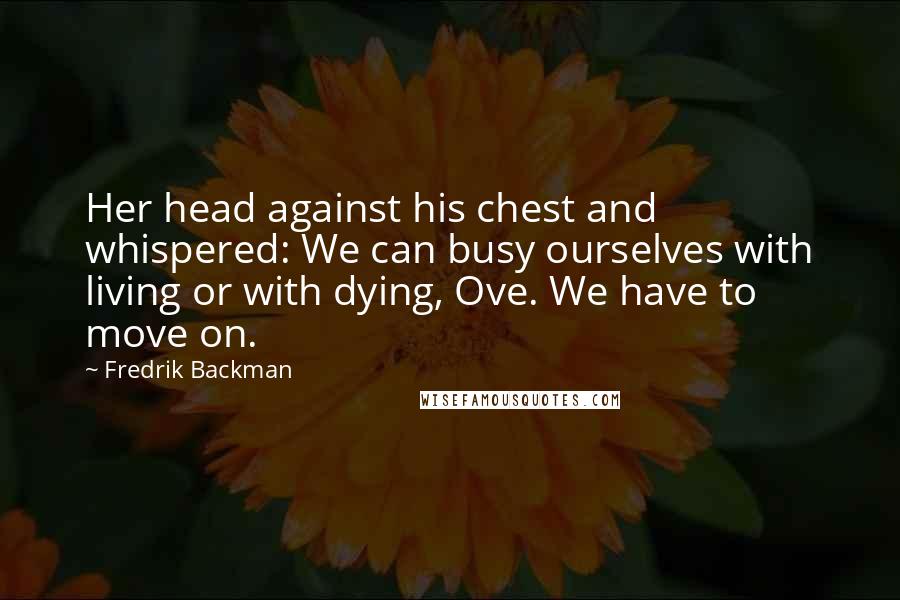 Fredrik Backman Quotes: Her head against his chest and whispered: We can busy ourselves with living or with dying, Ove. We have to move on.