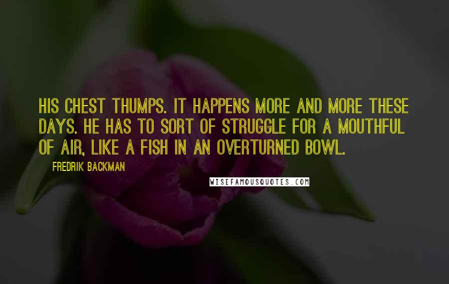 Fredrik Backman Quotes: His chest thumps. It happens more and more these days. He has to sort of struggle for a mouthful of air, like a fish in an overturned bowl.