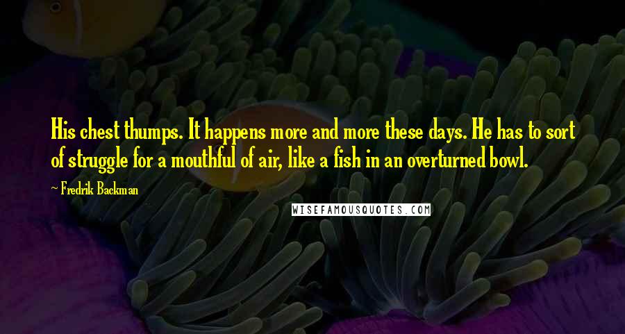 Fredrik Backman Quotes: His chest thumps. It happens more and more these days. He has to sort of struggle for a mouthful of air, like a fish in an overturned bowl.