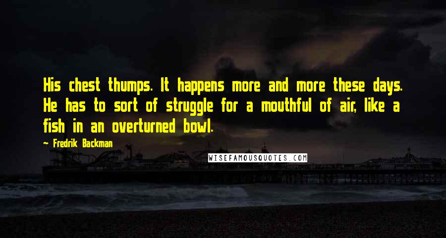 Fredrik Backman Quotes: His chest thumps. It happens more and more these days. He has to sort of struggle for a mouthful of air, like a fish in an overturned bowl.