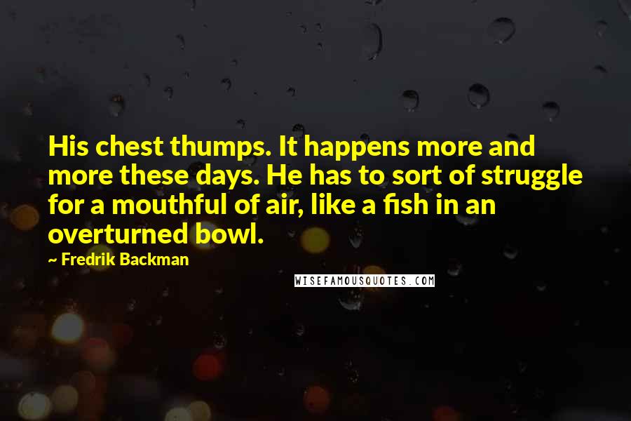 Fredrik Backman Quotes: His chest thumps. It happens more and more these days. He has to sort of struggle for a mouthful of air, like a fish in an overturned bowl.