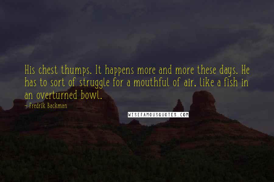 Fredrik Backman Quotes: His chest thumps. It happens more and more these days. He has to sort of struggle for a mouthful of air, like a fish in an overturned bowl.