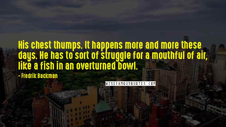 Fredrik Backman Quotes: His chest thumps. It happens more and more these days. He has to sort of struggle for a mouthful of air, like a fish in an overturned bowl.