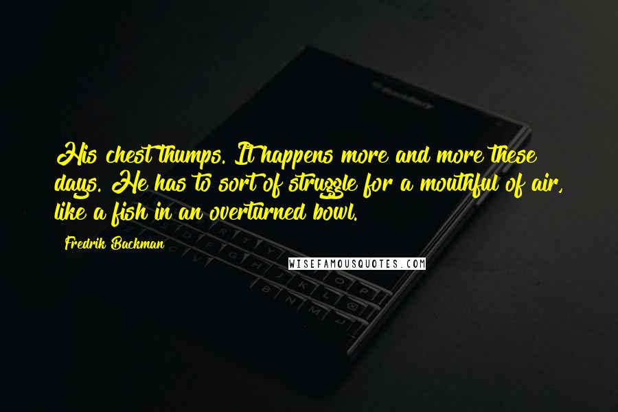 Fredrik Backman Quotes: His chest thumps. It happens more and more these days. He has to sort of struggle for a mouthful of air, like a fish in an overturned bowl.