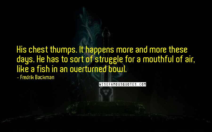 Fredrik Backman Quotes: His chest thumps. It happens more and more these days. He has to sort of struggle for a mouthful of air, like a fish in an overturned bowl.